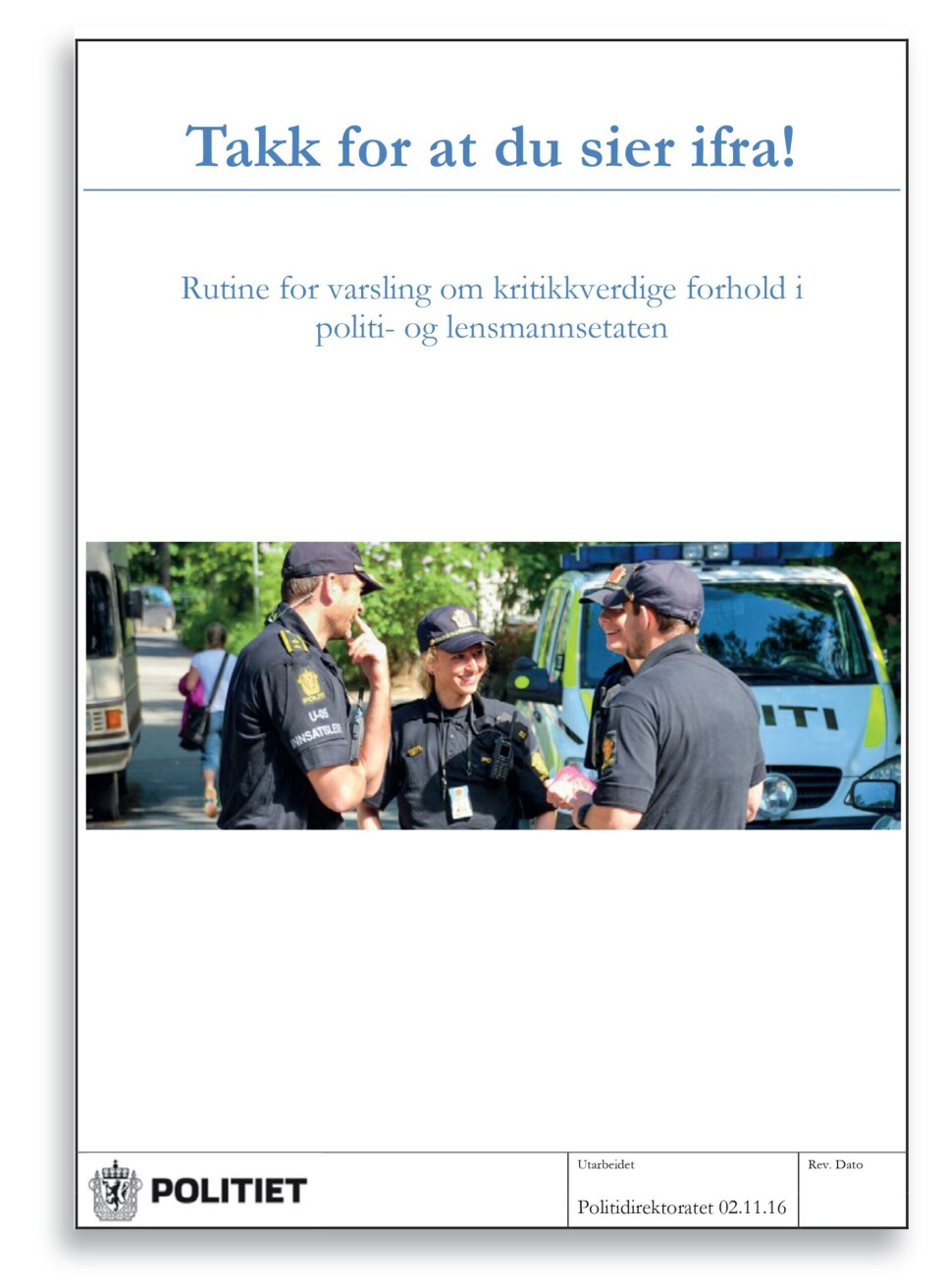 «TAKK FOR AT DU SIER IFRA!»: Politidirektoratets rutiner for varsling av kritikkverdige forhold trådte i kraft 1. januar 2017. Der heter det at formålet med rutinen «er at kritikkverdige forhold håndteres på en forsvarlig måte og at både varsleren og den/de det blir varslet om ivaretas på en god måte». «Enhver som sier ifra om kritikkverdige forhold skal mottas på en positiv måte, og skal ikke utsettes for gjengjeldelse selv om det skulle vise seg at forholdet ikke er å betrakte som kritikkverdig i juridisk forstand. Gjengjeldelse mot den som varsler om kritikkverdige forhold er ulovlig. Fokuset skal rettes mot forholdet det meldes om. Videre oppfølging skal være forsvarlig, og tilpasset varselets innhold», heter det videre. Det skal til slutt utarbeides en sluttrapport, som de involverte skal få helt eller delvis innsyn i. «TAKK FOR AT DU SIER IFRA!»: Politidirektoratets rutiner for varsling av kritikkverdige forhold trådte i kraft 1. januar 2017. Der heter det at formålet med rutinen «er at kritikkverdige forhold håndteres på en forsvarlig måte og at både varsleren og den/de det blir varslet om ivaretas på en god måte». «Enhver som sier ifra om kritikkverdige forhold skal mottas på en positiv måte, og skal ikke utsettes for gjengjeldelse selv om det skulle vise seg at forholdet ikke er å betrakte som kritikkverdig i juridisk forstand. Gjengjeldelse mot den som varsler om kritikkverdige forhold er ulovlig. Fokuset skal rettes mot forholdet det meldes om. Videre oppfølging skal være forsvarlig, og tilpasset varselets innhold», heter det videre. Det skal til slutt utarbeides en sluttrapport, som de involverte skal få helt eller delvis innsyn i.